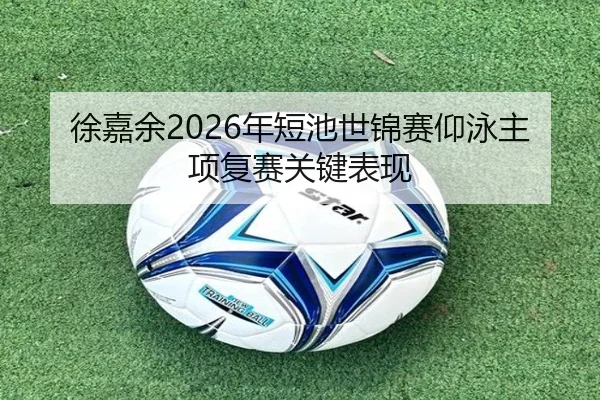 徐嘉余2026年短池世锦赛仰泳主项复赛关键表现